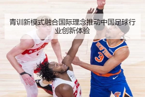 青训新模式融合国际理念推动中国足球行业创新体验
